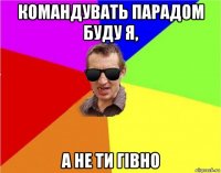 командувать парадом буду я, а не ти гівно