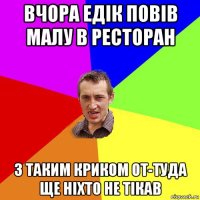 вчора едік повів малу в ресторан з таким криком от-туда ще ніхто не тікав