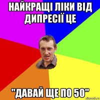 найкращі ліки від дипресії це "давай ще по 50"