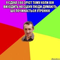 у єдіка 1.60 зріст тому коли він виходить на сцену люди думають шо починається утреннік 