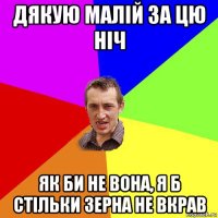 дякую малій за цю ніч як би не вона, я б стільки зерна не вкрав