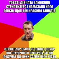 товсті дівчата замовили стриптизера і намазали його олією, щоб він красиво блистів стриптезер цього не поняв і помер від сердечного приступу, бо він подумав що вони хотіли його з'їсти