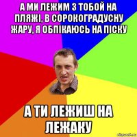 а ми лежим з тобой на пляжі, в сорокоградусну жару, я обпікаюсь на піску а ти лежиш на лежаку