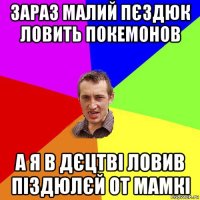 зараз малий пєздюк ловить покемонов а я в дєцтві ловив піздюлєй от мамкі