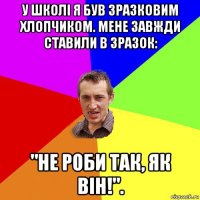 у школі я був зразковим хлопчиком. мене завжди ставили в зразок: "не роби так, як він!".