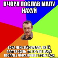 вчора послав малу нахуй вона мене зайобувала, яке їй плаття одіть, та я ж тебе нахуй послав,в чому хочеш в тому і йди