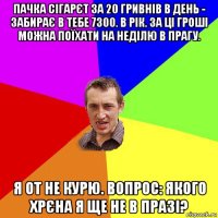 пачка сігарєт за 20 гривнів в день - забирає в тебе 7300. в рік. за ці гроші можна поїхати на неділю в прагу. я от не курю. вопрос: якого хрєна я ще не в празі?