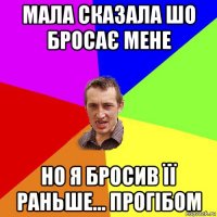 мала сказала шо бросає мене но я бросив її раньше... прогібом