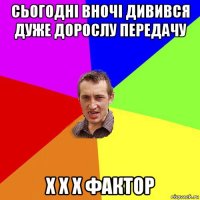 сьогодні вночі дивився дуже дорослу передачу х х х фактор