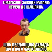 в магазині завжди купляю кетчуп до шашлика, щоб продавщіца думада шо я його часто хаваю