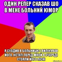 один репер сказав шо в мене больний юмор я сходив в больницю і вилікував його, кстаті перед мной в очереді стояли його пісні