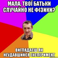 мала, твої батьки случайно не фізики? виглядаєш як неудавшийся експеримент