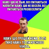 кажу, шо не пью, всі питаються напоїти! кажу, шо не весело, всі питаються розвеселити! кажу, шо грошей нема. то лі тихо кажу, то ли хрєново чують.