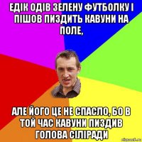 едік одів зелену футболку і пішов пиздить кавуни на поле, але його це не спасло, бо в той час кавуни пиздив голова сіліради