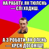 на рaбoту, як тюлєнь — єлі ходиш. а з роботи, як олень — хрєн догоніш!