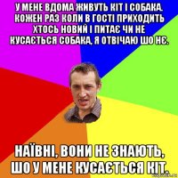 у мене вдома живуть кіт і собака. кожен раз коли в гості приходить хтось новий і питає чи не кусається собака, я отвічаю шо нє. наївні, вони не знають, шо у мене кусається кіт.