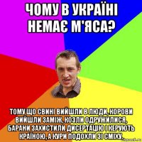 чому в україні немає м'яса? тому що свині вийшли в люди, корови вийшли заміж, козли одружилися, барани захистили дисертацію і керують країною, а кури подохли зі сміху.