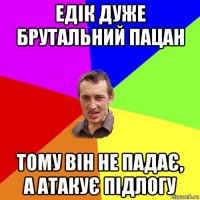 едік дуже брутальний пацан тому він не падає, а атакує підлогу