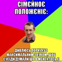 сімєйноє положєніє: дивлюсь порнуху з максимальним звуком, шоб сусіди думали шо в мене хтось є