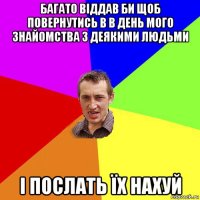 багато віддав би щоб повернутись в в день мого знайомства з деякими людьми і послать їх нахуй