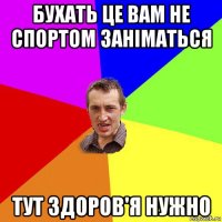 бухать це вам не спортом заніматься тут здоров'я нужно