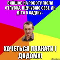 вийшов на роботу після отпуска, відчуваю себе, як діти в садіку - хочеться плакати і додому!