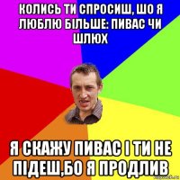 колись ти спросиш, шо я люблю більше: пивас чи шлюх я скажу пивас і ти не підеш,бо я продлив