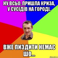 ну всьо, пришла криза, у сусідів на городі, вже пиздити немає шо...