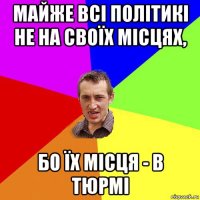 майже всі політикі не на своїх місцях, бо їх місця - в тюрмі