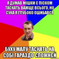 я думав мішки с піском таскать важще всього, но сука я глубоко ошибався буху малу таскать на собі гараздо сложнєй