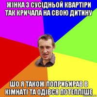 жiнка з сусiдньой квартiри так кричала на свою дитину шо я також поприбирав в кiмнатi та одiвся потеплiше