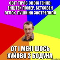 світ тіряє своїх геніїв: енштей помер, бетховен оглох, пушкіна застрелили от і мені шось хуйово з бодуна