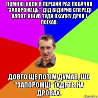 помню, коли я перший раз побачив "запорожець". дід відкрив спереді капот, кінув туди охапку дров і поїхав. довго ще потім думав, шо "запорожці" їхдять на дровах.