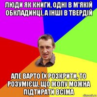 люди як книги, одні в м'якій обкладинці, а інші в твердій але варто їх розкрити, то розумієш, що жопу можна підтирати всіма