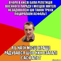 вчора в києві була репетиція воєнного параду і місцеві жителі незадоволені шо танки трохи поцарапали асфальт я б на їх місці краще радувався шов них взагалі є асфальт