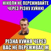 ніколи не переживайте через різну хуйню різна хуйня через вас не переживає ж