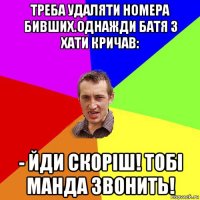 треба удаляти номера бивших.однажди батя з хати кричав: - йди скоріш! тобі манда звонить!