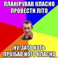 планірував класно провести літо ну, зато хоть проїбав його класно