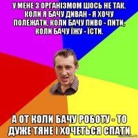 у мене з організмом шось не так. коли я бачу диван - я хочу полежати, коли бачу пиво - пити, коли бачу їжу - їсти. а от коли бачу роботу - то дуже тяне і хочеться спати