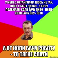 у мене з організмом шось не так. коли я бачу диван - я хочу полежати, коли бачу пиво - пити, коли бачу їжу - їсти. а от коли бачу роботу - то тягне спати