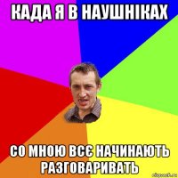 када я в наушніках со мною всє начинають разговаривать