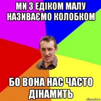 ми з едіком малу називаємо колобком бо вона нас часто дінамить