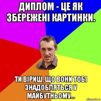 диплом - це як збережені картинки. ти віриш, що вони тобі знадобляться у майбутньому...