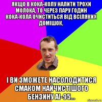 якщо в кока-колу налити трохи молока, то через пару годин кока-кола очиститься від всіляких домішок, і ви зможете насолодитися смаком найчистішого бензину аі-95...