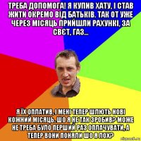 треба допомога! я купив хату, і став жити окремо від батьків. так от уже через місяць прийшли рахункі, за свєт, газ... я їх оплатив, і мені тепер шлють нові кожний місяць. шо я не так зробив? може не треба було перший раз оплачувати, а тепер вони поняли шо я лох?