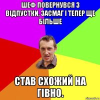 шеф повернувся з відпустки, засмаг і тепер ще більше став схожий на гівно.