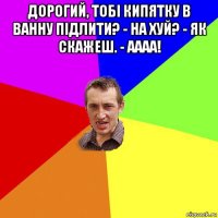 дорогий, тобі кипятку в ванну підлити? - на хуй? - як скажеш. - аааа! 