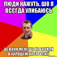 люди кажуть, шо я всєгда улибаюсь це вони мене ще не бачили в харошем настроєнії