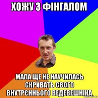 хожу з фінгалом мала ще не научилась скривать свого внутрєннього ведевешніка