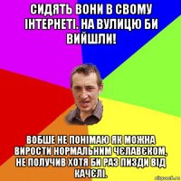 сидять вони в свому інтернеті. на вулицю би вийшли! вобше не понімаю як можна вирости нормальним чєлавєком, не получив хотя би раз пизди від качєлі.